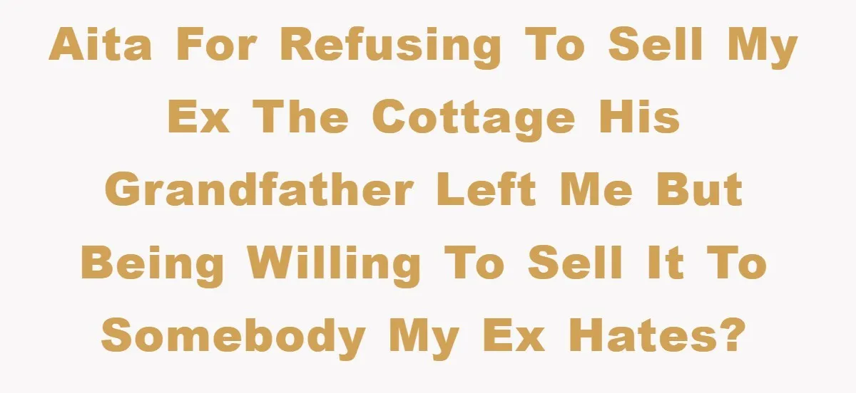 AITA for refusing to sell my ex the cottage his grandfather left me but being willing to sell it to somebody my ex hates?
