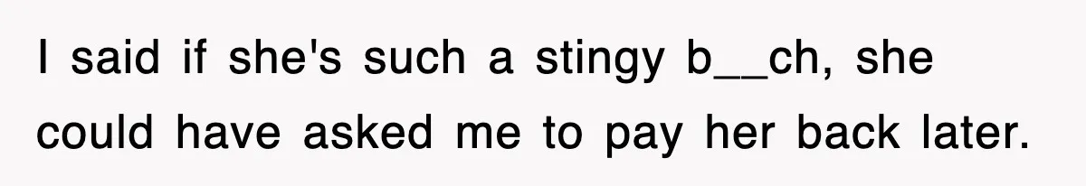I said if she's such a stingy b__ch, she could have asked me to pay her back later.