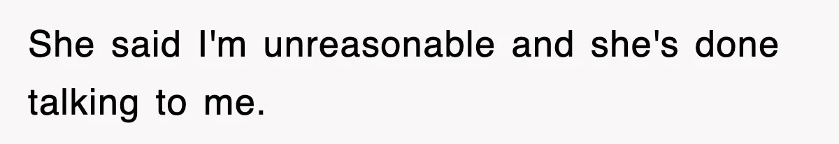 She said I'm unreasonable and she's done talking to me.