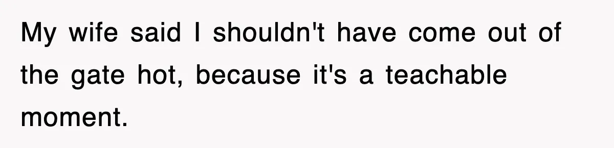 My wife said I shouldn't have come out of the gate hot, because it's a teachable moment.