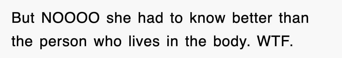But NOOOO she had to know better than the person who lives in the body. WTF.