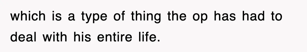which is a type of thing the op has had to deal with his entire life.