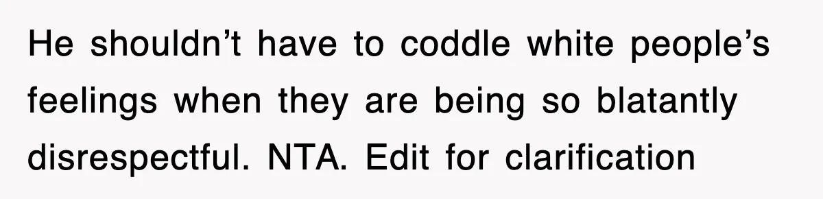 He shouldn’t have to coddle white people’s feelings when they are being so blatantly disrespectful. NTA. Edit for clarification