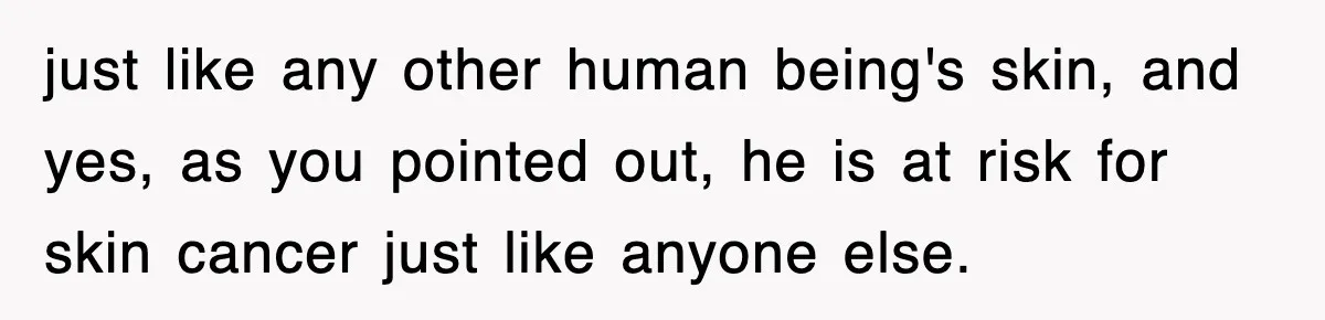 just like any other human being's skin, and yes, as you pointed out, he is at risk for skin cancer just like anyone else.