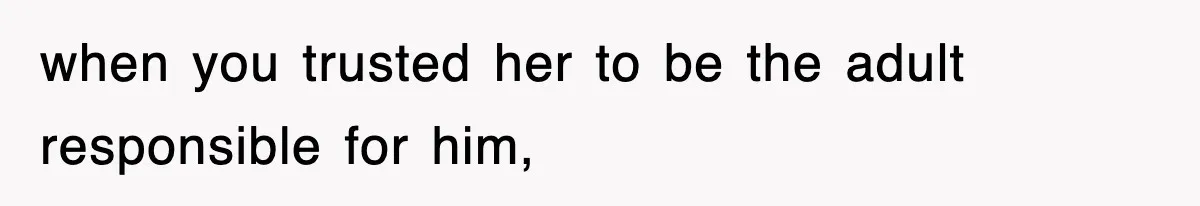 when you trusted her to be the adult responsible for him,