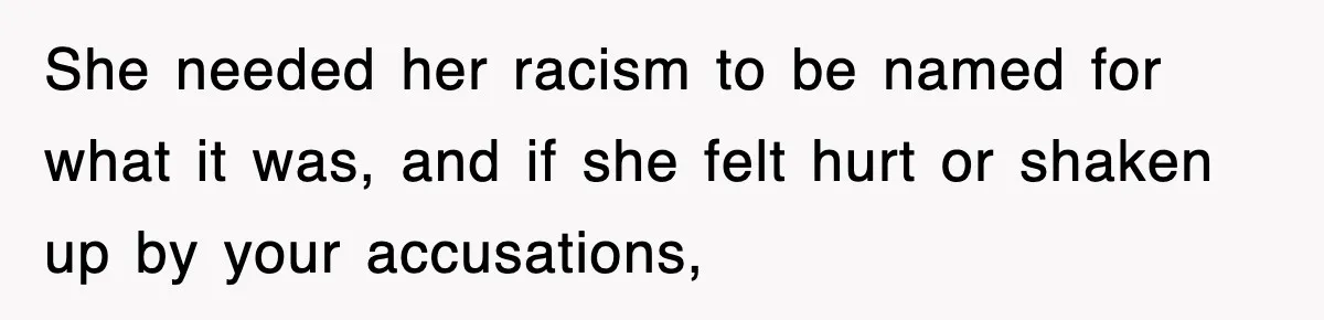She needed her racism to be named for what it was, and if she felt hurt or shaken up by your accusations,