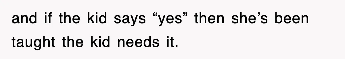 and if the kid says “yes” then she’s been taught the kid needs it.