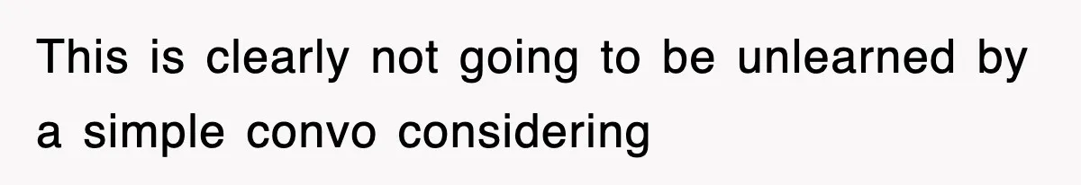 This is clearly not going to be unlearned by a simple convo considering