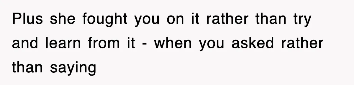Plus she fought you on it rather than try and learn from it - when you asked rather than saying