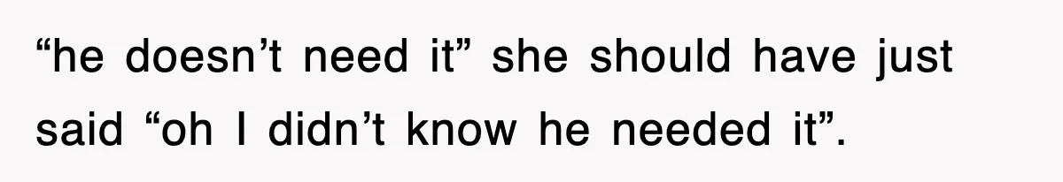 “he doesn’t need it” she should have just said “oh I didn’t know he needed it”.