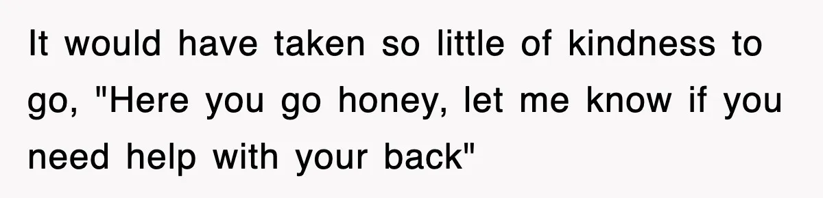 It would have taken so little of kindness to go, "Here you go honey, let me know if you need help with your back"