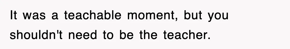 It was a teachable moment, but you shouldn't need to be the teacher.