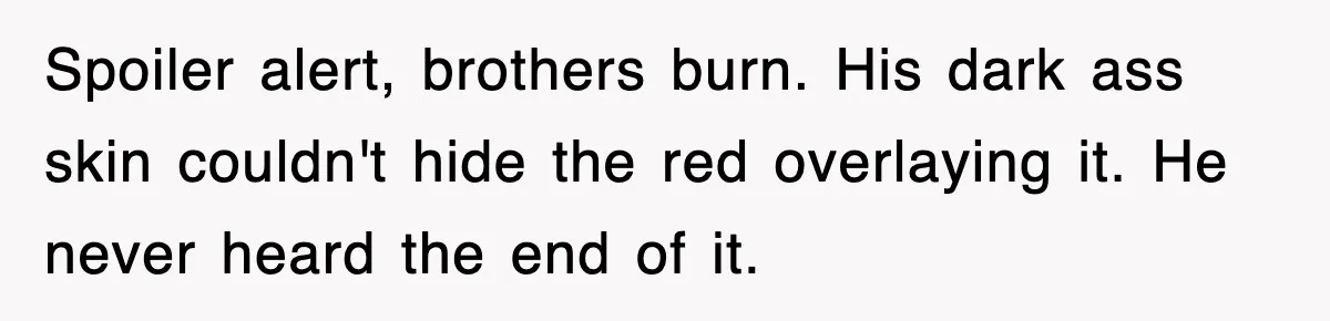 Spoiler alert, brothers burn. His dark ass skin couldn't hide the red overlaying it. He never heard the end of it.