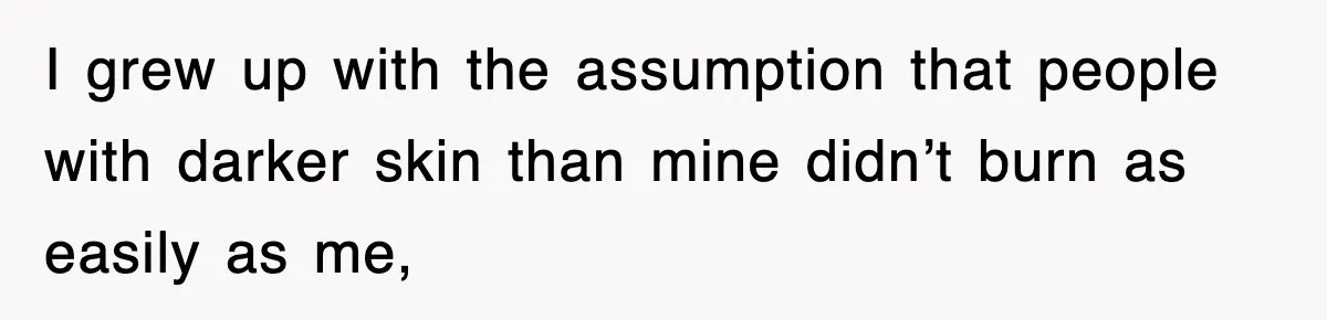 I grew up with the assumption that people with darker skin than mine didn’t burn as easily as me,