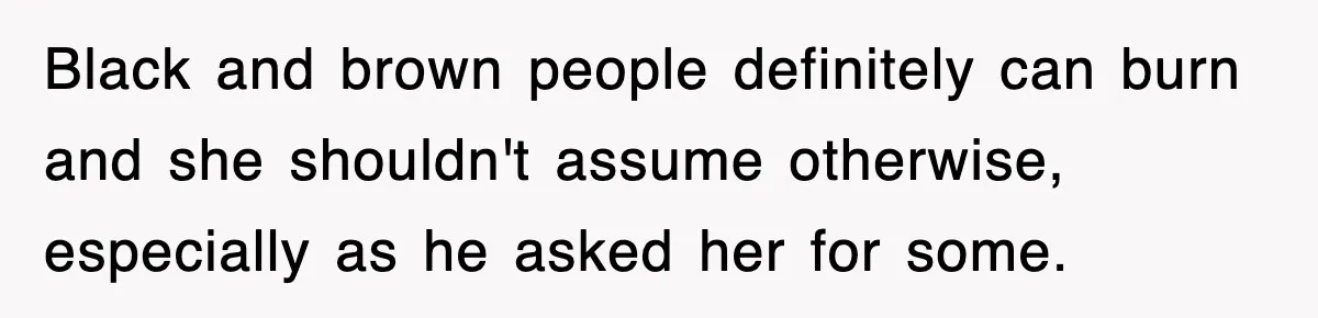 Black and brown people definitely can burn and she shouldn't assume otherwise, especially as he asked her for some.