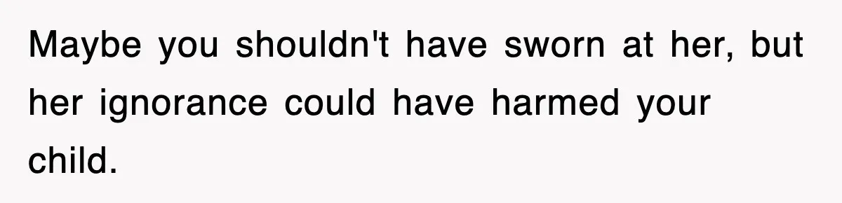 Maybe you shouldn't have sworn at her, but her ignorance could have harmed your child.