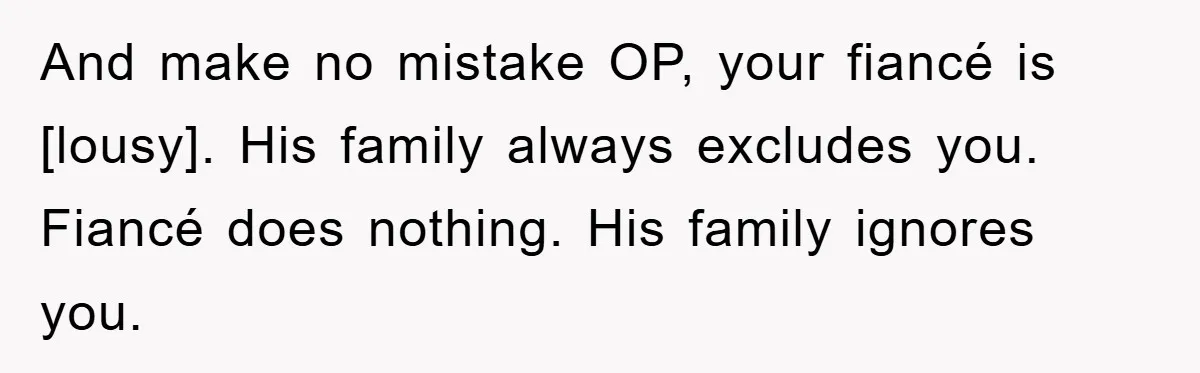 And make no mistake OP, your fiancé is [lousy]. His family always excludes you. Fiancé does nothing. His family ignores you.