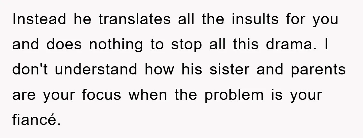 Woman Doesn't Speak Spanish, Gets Ignored and Insulted By Fiancé's Entire Family Instead he translates all the insults for you and does nothing to stop all this drama. I don't understand how his sister and parents are your focus when the problem...