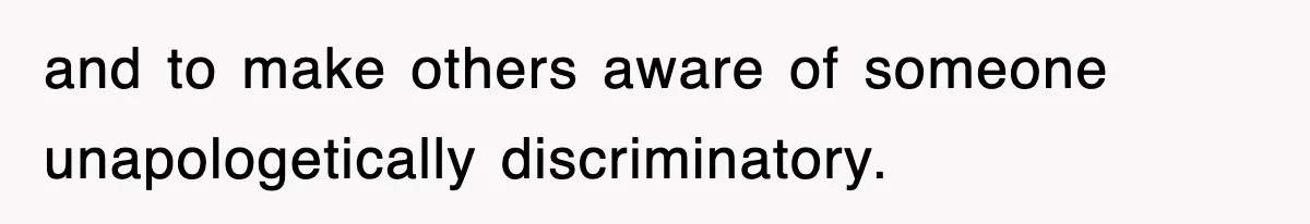 and to make others aware of someone unapologetically discriminatory.