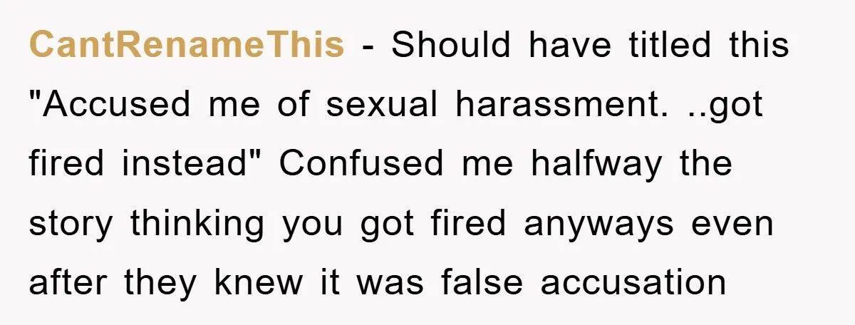 Man's Dream Job Almost Ruined by Vengeful Employee's Lies CantRenameThis - Should have titled this "Accused me of sexual harassment. ..got fired instead" Confused me halfway the story thinking you got fired anyways even after they knew it was...