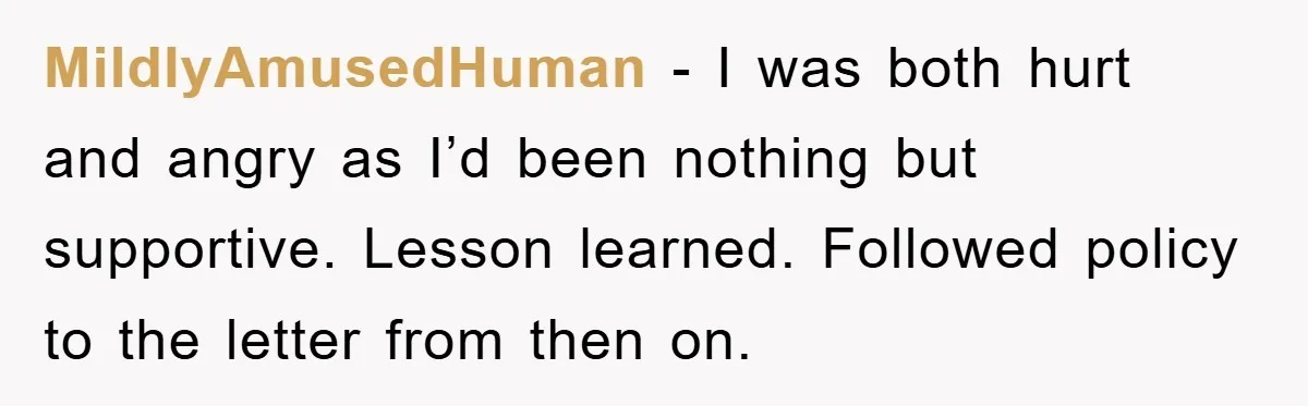 Man's Dream Job Almost Ruined by Vengeful Employee's Lies MildlyAmusedHuman - I was both hurt and angry as I’d been nothing but supportive. Lesson learned. Followed policy to the letter from then on.