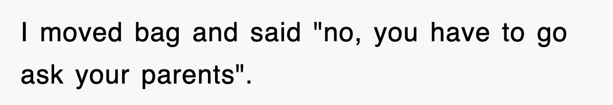 I moved bag and said "no, you have to go ask your parents".