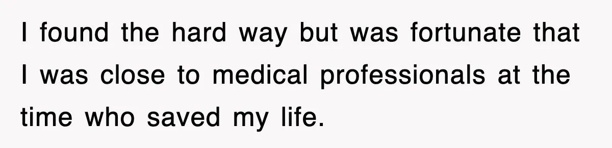 I found the hard way but was fortunate that I was close to medical professionals at the time who saved my life.