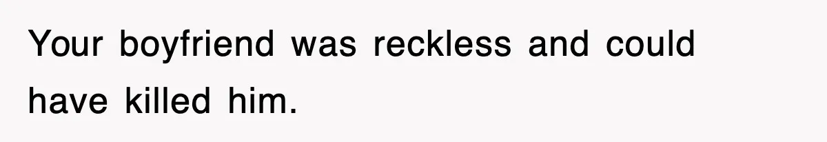 Your boyfriend was reckless and could have killed him.