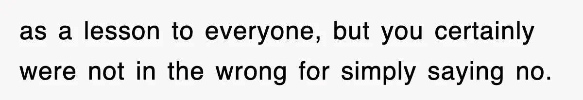 as a lesson to everyone, but you certainly were not in the wrong for simply saying no.