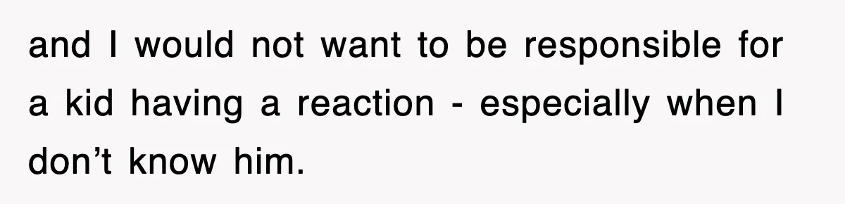 and I would not want to be responsible for a kid having a reaction - especially when I don’t know him.