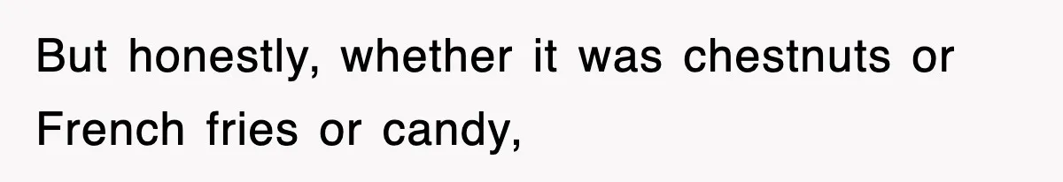 But honestly, whether it was chestnuts or French fries or candy,