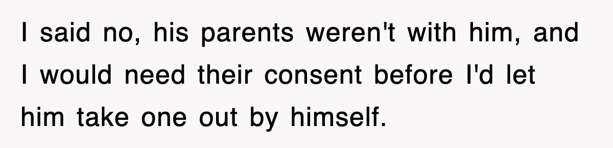 I said no, his parents weren't with him, and I would need their consent before I'd let him take one out by himself.
