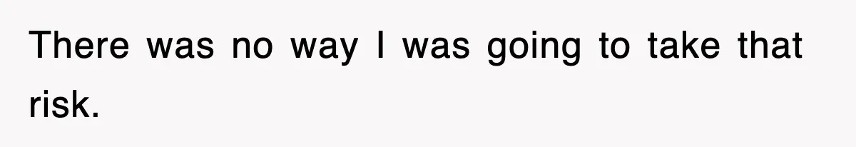 There was no way I was going to take that risk.