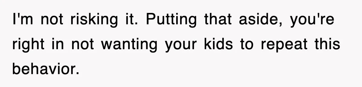 I'm not risking it. Putting that aside, you're right in not wanting your kids to repeat this behavior.
