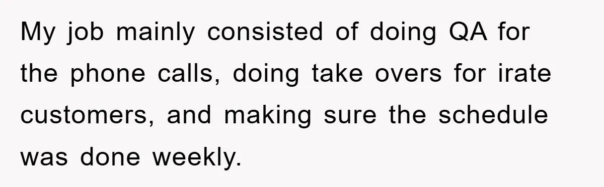 Man's Dream Job Almost Ruined by Vengeful Employee's Lies My job mainly consisted of doing QA for the phone calls, doing take overs for irate customers, and making sure the schedule was done weekly.