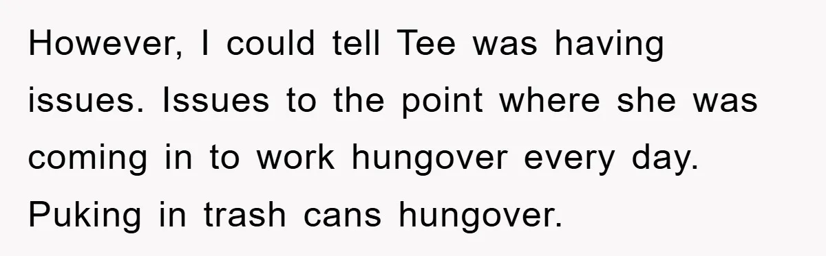 Man's Dream Job Almost Ruined by Vengeful Employee's Lies However, I could tell Tee was having issues. Issues to the point where she was coming in to work hungover every day. Puking in trash cans hungover.