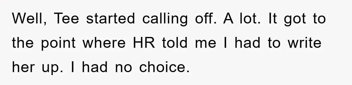 Man's Dream Job Almost Ruined by Vengeful Employee's Lies Well, Tee started calling off. A lot. It got to the point where HR told me I had to write her up. I had no choice.