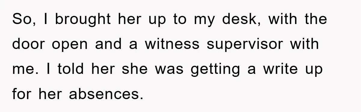 Man's Dream Job Almost Ruined by Vengeful Employee's Lies So, I brought her up to my desk, with the door open and a witness supervisor with me. I told her she was getting a write up for her absences.