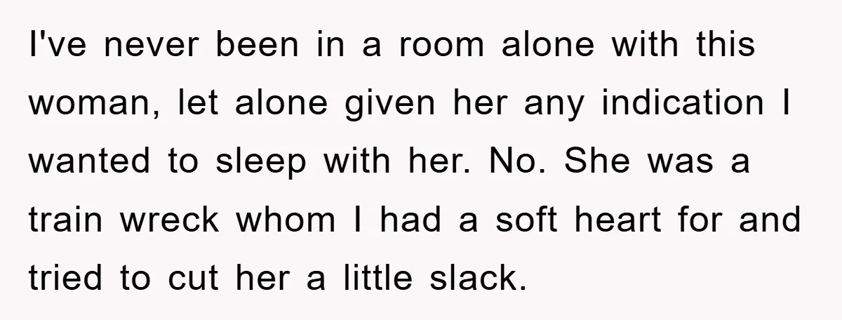 Man's Dream Job Almost Ruined by Vengeful Employee's Lies I've never been in a room alone with this woman, let alone given her any indication I wanted to sleep with her. No. She was a train wreck whom I...
