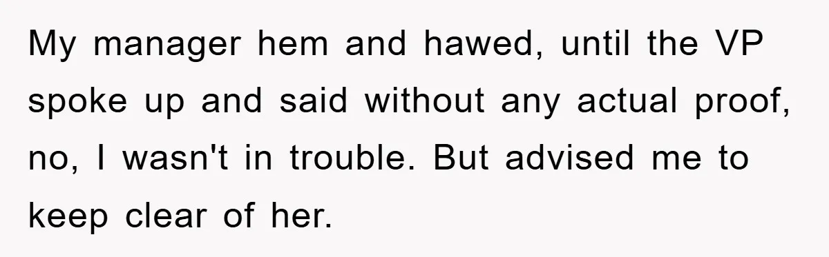 Man's Dream Job Almost Ruined by Vengeful Employee's Lies My manager hem and hawed, until the VP spoke up and said without any actual proof, no, I wasn't in trouble. But advised me to keep clear of her.