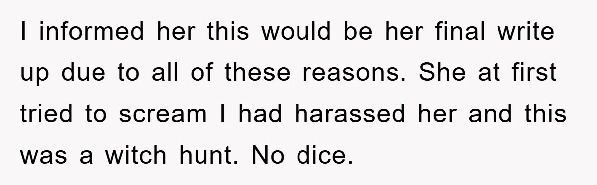 Man's Dream Job Almost Ruined by Vengeful Employee's Lies I informed her this would be her final write up due to all of these reasons. She at first tried to scream I had harassed her and this was a...