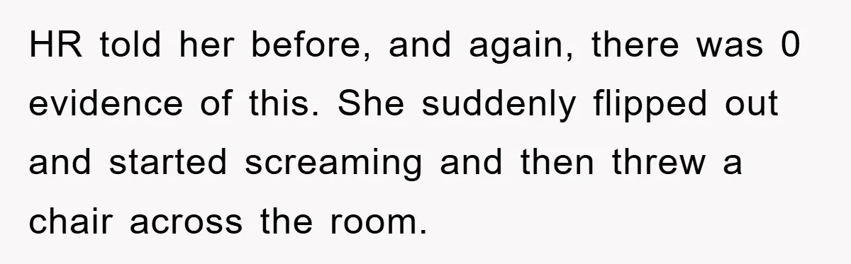Man's Dream Job Almost Ruined by Vengeful Employee's Lies HR told her before, and again, there was 0 evidence of this. She suddenly flipped out and started screaming and then threw a chair across the room.