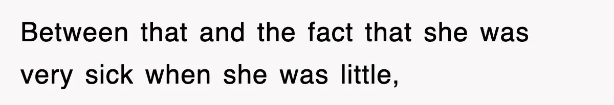 Between that and the fact that she was very sick when she was little,