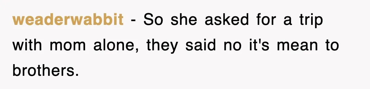 weaderwabbit − So she asked for a trip with mom alone, they said no it's mean to brothers.