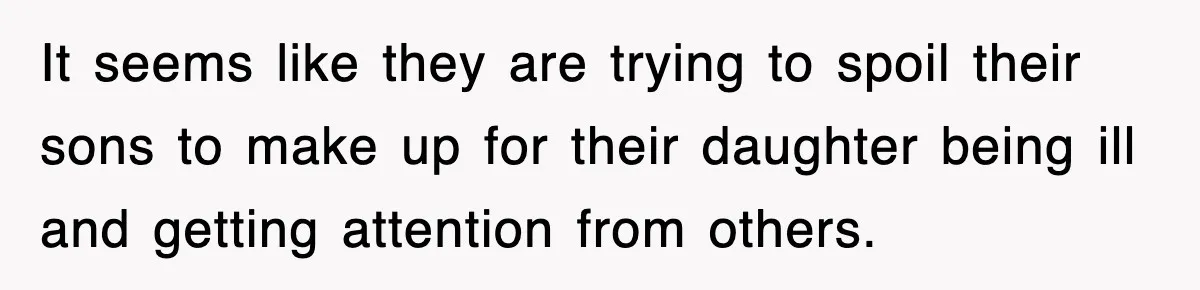 It seems like they are trying to spoil their sons to make up for their daughter being ill and getting attention from others.