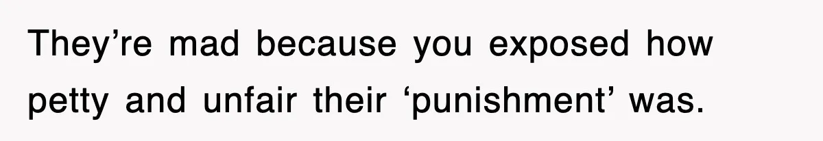 They’re mad because you exposed how petty and unfair their ‘punishment’ was.