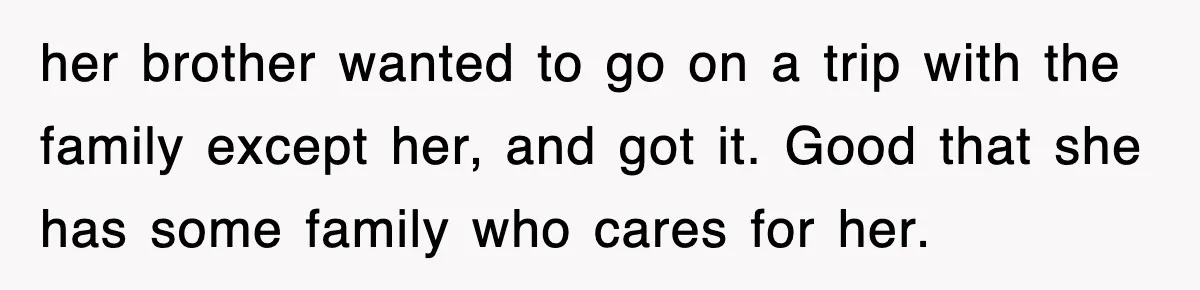 her brother wanted to go on a trip with the family except her, and got it. Good that she has some family who cares for her.