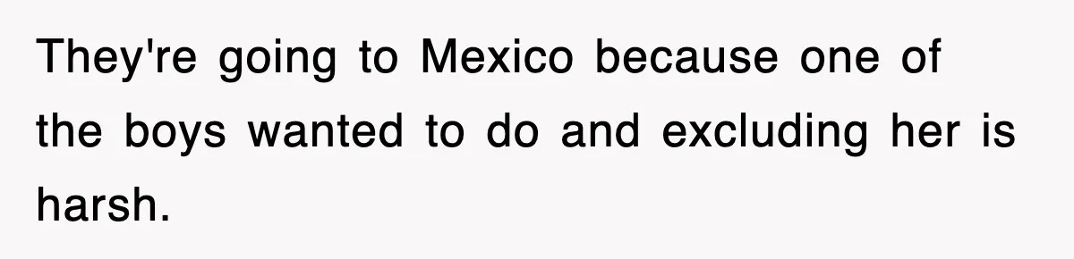 They're going to Mexico because one of the boys wanted to do and excluding her is harsh.