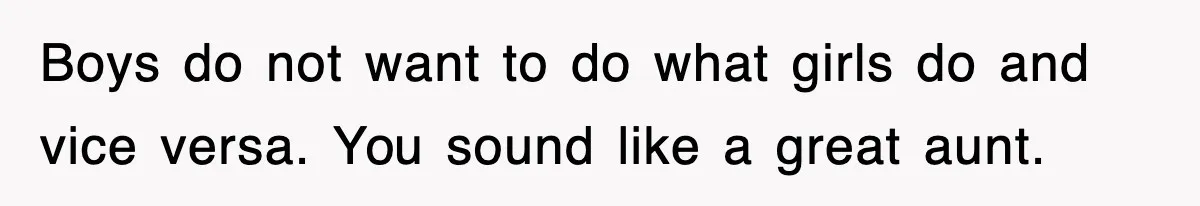Boys do not want to do what girls do and vice versa. You sound like a great aunt.