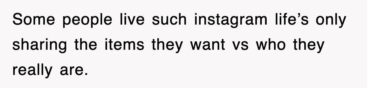 Some people live such instagram life’s only sharing the items they want vs who they really are.